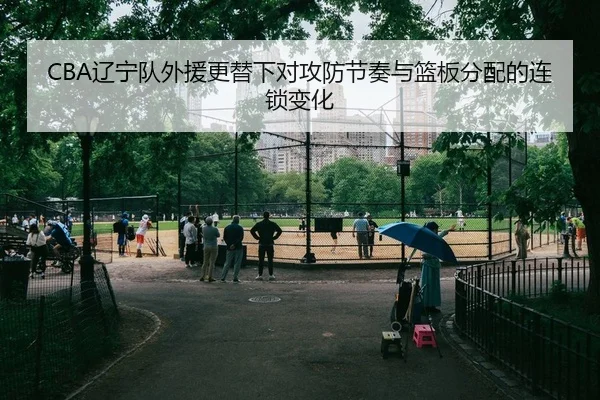 CBA辽宁队外援更替下对攻防节奏与篮板分配的连锁变化