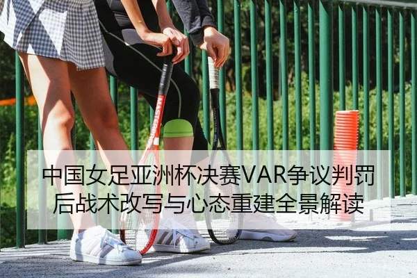 中国女足亚洲杯决赛VAR争议判罚后战术改写与心态重建全景解读